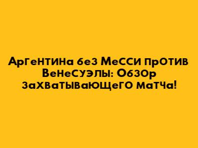 Аргентина без Месси против Венесуэлы: Обзор захватывающего матча!