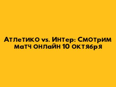 Атлетико vs. Интер: Смотрим матч онлайн 10 октября