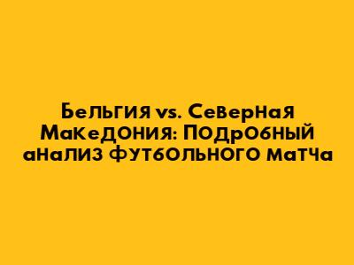 Бельгия vs. Северная Македония: Подробный анализ футбольного матча