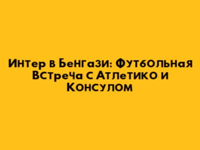 Интер в Бенгази: Футбольная Встреча с Атлетико и Консулом