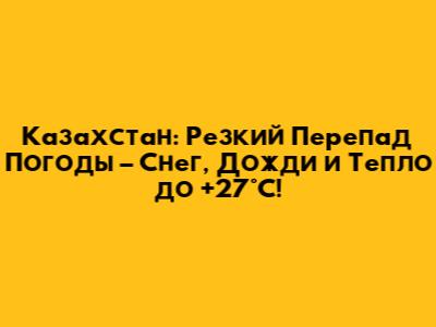 Казахстан: Резкий Перепад Погоды – Снег, Дожди и Тепло до +27°C!