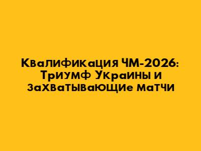 Квалификация ЧМ-2026: Триумф Украины и захватывающие матчи