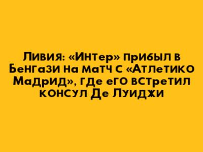 Ливия: «Интер» прибыл в Бенгази на матч с «Атлетико Мадрид», где его встретил консул Де Луиджи