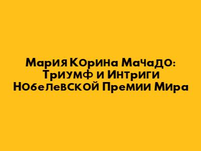 Мария Корина Мачадо: Триумф и Интриги Нобелевской Премии Мира