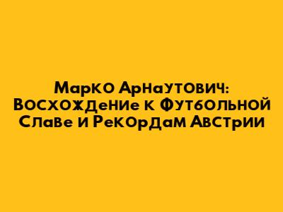 Марко Арнаутович: Восхождение к Футбольной Славе и Рекордам Австрии