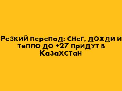 Резкий перепад: снег, дожди и тепло до +27 придут в Казахстан