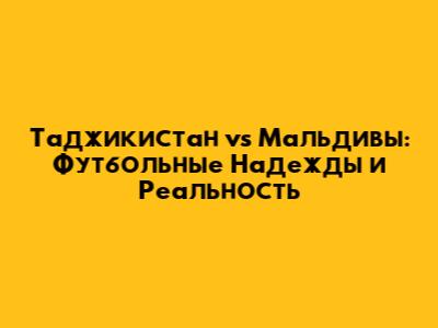 Таджикистан vs Мальдивы: Футбольные Надежды и Реальность