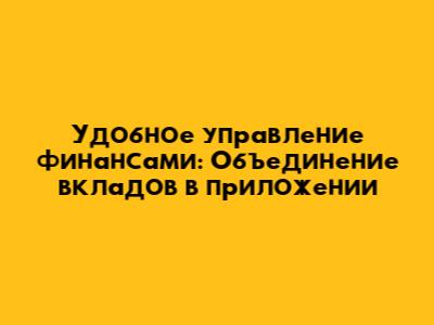 Удобное управление финансами: Объединение вкладов в приложении
