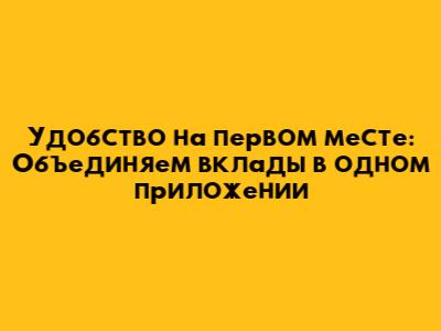 Удобство на первом месте: Объединяем вклады в одном приложении
