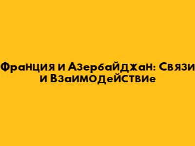 Франция и Азербайджан: Связи и Взаимодействие