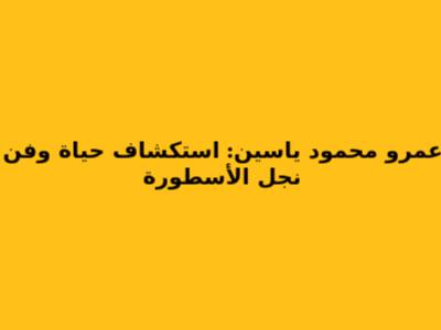عمرو محمود ياسين: استكشاف حياة وفن نجل الأسطورة