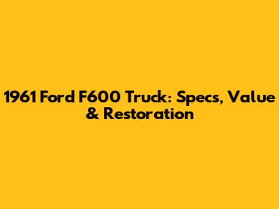1961 Ford F600 Truck: Specs, Value & Restoration