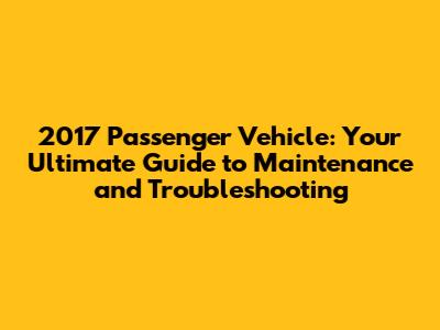 2017 Passenger Vehicle: Your Ultimate Guide to Maintenance and Troubleshooting
