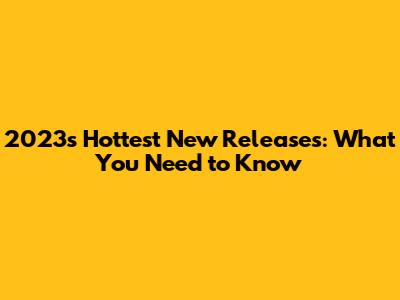 2023's Hottest New Releases: What You Need to Know