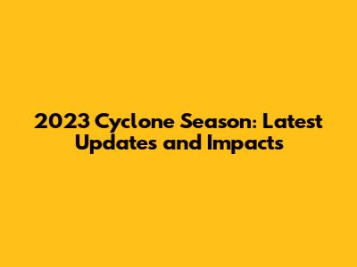 2023 Cyclone Season: Latest Updates and Impacts