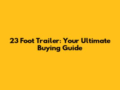 23 Foot Trailer: Your Ultimate Buying Guide