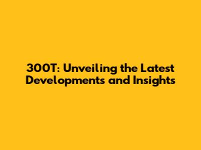 300T: Unveiling the Latest Developments and Insights