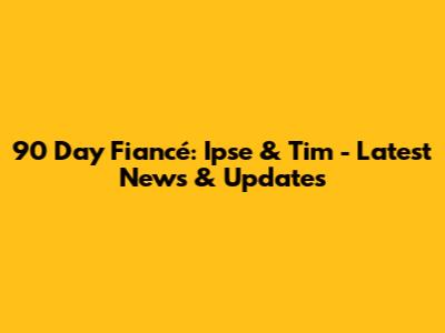 90 Day Fiancé: Ipse & Tim - Latest News & Updates