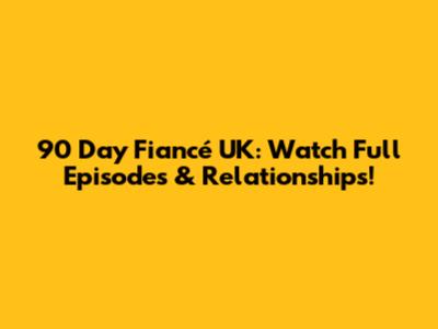 90 Day Fiancé UK: Watch Full Episodes & Relationships!