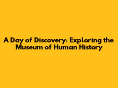 A Day of Discovery: Exploring the Museum of Human History