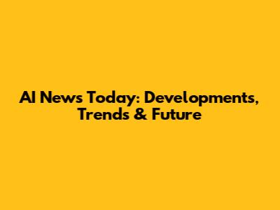 AI News Today: Developments, Trends & Future