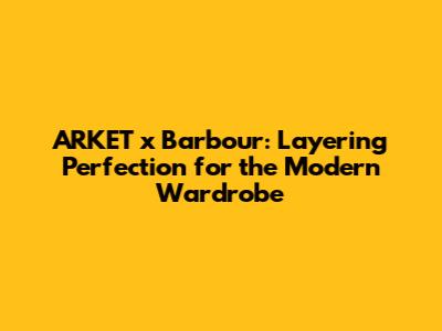 ARKET x Barbour: Layering Perfection for the Modern Wardrobe