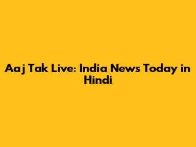 Aaj Tak Live: India News Today in Hindi