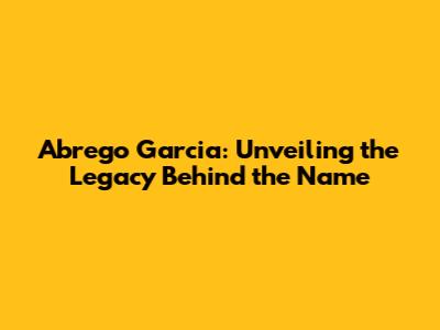 Abrego Garcia: Unveiling the Legacy Behind the Name