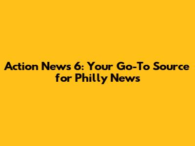 Action News 6: Your Go-To Source for Philly News