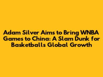Adam Silver Aims to Bring WNBA Games to China: A Slam Dunk for Basketball's Global Growth
