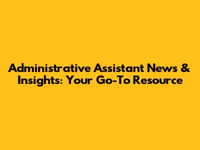 Administrative Assistant News & Insights: Your Go-To Resource