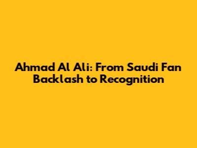 Ahmad Al Ali: From Saudi Fan Backlash to Recognition