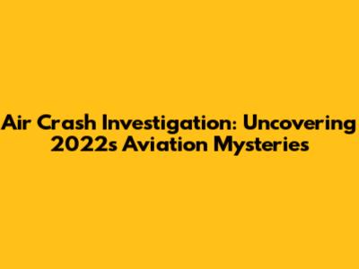 Air Crash Investigation: Uncovering 2022's Aviation Mysteries