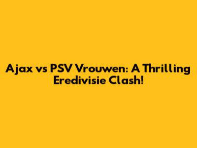 Ajax vs PSV Vrouwen: A Thrilling Eredivisie Clash!