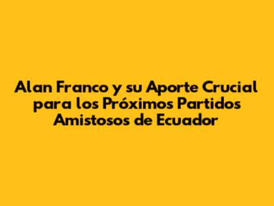 Alan Franco y su Aporte Crucial para los Próximos Partidos Amistosos de Ecuador