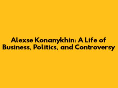 Alexse Konanykhin: A Life of Business, Politics, and Controversy