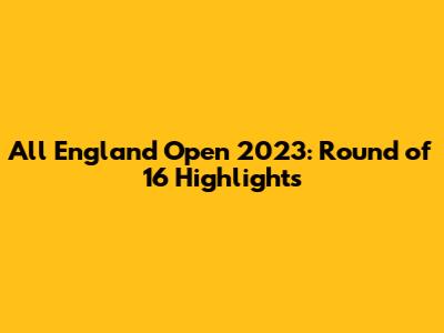 All England Open 2023: Round of 16 Highlights