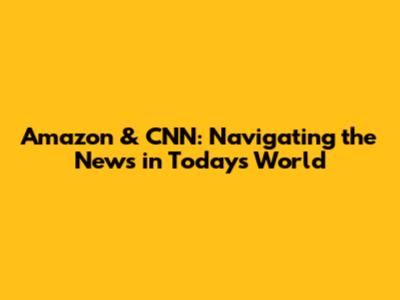 Amazon & CNN: Navigating the News in Today's World