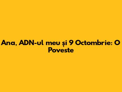 Ana, ADN-ul meu și 9 Octombrie: O Poveste