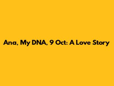 Ana, My DNA, 9 Oct: A Love Story