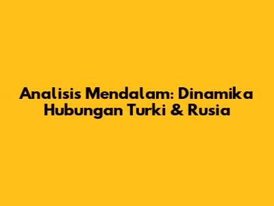 Analisis Mendalam: Dinamika Hubungan Turki & Rusia