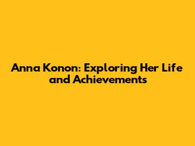 Anna Konon: Exploring Her Life and Achievements