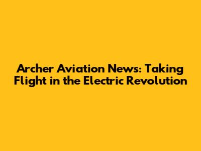 Archer Aviation News: Taking Flight in the Electric Revolution