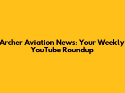 Archer Aviation News: Your Weekly YouTube Roundup