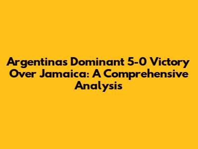 Argentina's Dominant 5-0 Victory Over Jamaica: A Comprehensive Analysis