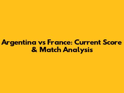 Argentina vs France: Current Score & Match Analysis