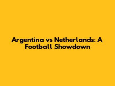 Argentina vs Netherlands: A Football Showdown