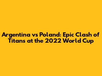 Argentina vs Poland: Epic Clash of Titans at the 2022 World Cup
