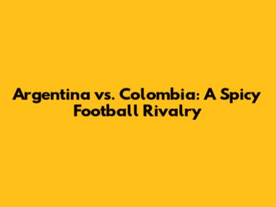 Argentina vs. Colombia: A Spicy Football Rivalry