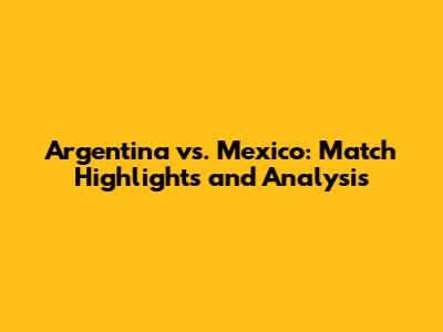 Argentina vs. Mexico: Match Highlights and Analysis